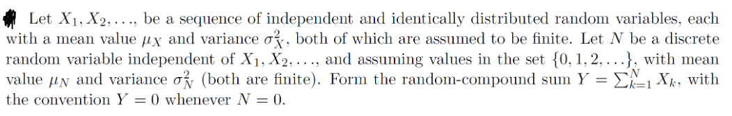 Let X₁, X2,..., be a sequence of independent and identically distributed random variables, each
with a mean value x and variance ok, both of which are assumed to be finite. Let N be a discrete
random variable independent of X₁, X2,..., and assuming values in the set {0, 1, 2, ...}, with mean
value N and variance ok (both are finite). Form the random-compound sum Y=1 Xk, with
the convention Y = 0 whenever N = 0.