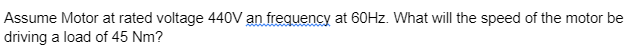 Assume Motor at rated voltage 440V an frequency at 60Hz. What will the speed of the motor be
driving a load of 45 Nm?