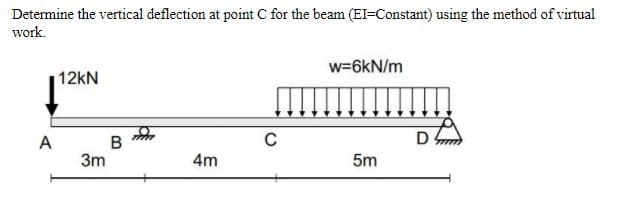 Determine the vertical deflection at point C for the beam (EI=Constant) using the method of virtual
work.
w=6kN/m
12kN
A
D
В
3m
4m
5m
