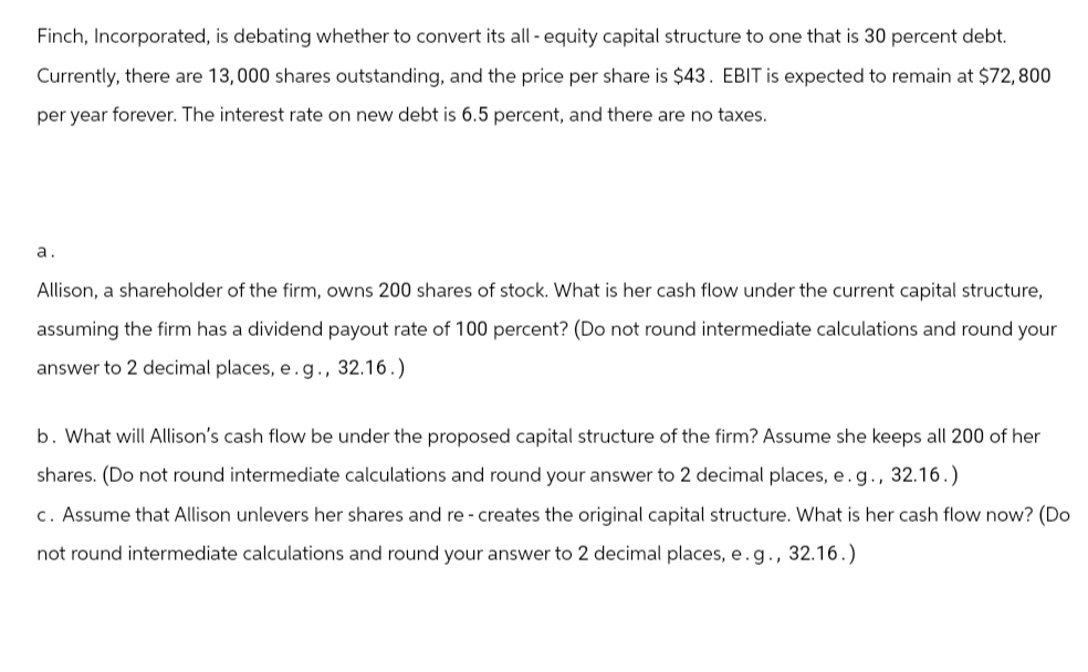 Finch, Incorporated, is debating whether to convert its all-equity capital structure to one that is 30 percent debt.
Currently, there are 13,000 shares outstanding, and the price per share is $43. EBIT is expected to remain at $72,800
per year forever. The interest rate on new debt is 6.5 percent, and there are no taxes.
a.
Allison, a shareholder of the firm, owns 200 shares of stock. What is her cash flow under the current capital structure,
assuming the firm has a dividend payout rate of 100 percent? (Do not round intermediate calculations and round your
answer to 2 decimal places, e. g., 32.16.)
b. What will Allison's cash flow be under the proposed capital structure of the firm? Assume she keeps all 200 of her
shares. (Do not round intermediate calculations and round your answer to 2 decimal places, e.g., 32.16.)
c. Assume that Allison unlevers her shares and re- creates the original capital structure. What is her cash flow now? (Do
not round intermediate calculations and round your answer to 2 decimal places, e.g., 32.16.)