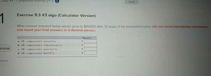 1
Exercise 9.3 #3 algo (Calculator Version)
01:32:26
erences
Saved
What amount Invested today would grow to $10,600 after 30 years, if the investment earns: (Do not round intermediate calculations
and round your final answers to 2 decimal places.)
Amount
a. 4% compounded annually
$
b. 4% compounded semiannually
c. 4% compounded quarterly
d. 4% compounded monthly
$
$
$