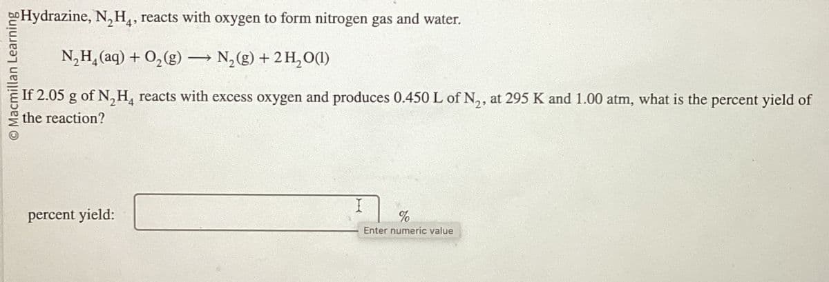 O Macmillan Learning
Hydrazine, N₂H4, reacts with oxygen to form nitrogen gas and water.
N₂H(aq) + O2(g) → N2(g) + 2H2O(1)
If 2.05 g of N₂H₁ reacts with excess oxygen and produces 0.450 L of N2, at 295 K and 1.00 atm, what is the percent yield of
the reaction?
percent yield:
I
%
Enter numeric value