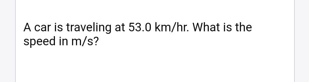 A car is traveling at 53.0 km/hr. What is the
speed in m/s?
