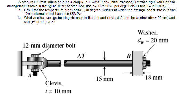 A steel rod 15mm diameter is held snugly (but without any initial stresses) between rigid walls by the
arrangement shown in the figure. (For the steel rod, use a= 12 x 10*-6 per deg. Celsius and E= 200GPA).
a. Calculate the temperature drop (delta T) in degree Celsius at which the average shear stress in the
12mm diameter bolt becomes 55MPA.
b. What ar ethe average bearing stresses in the bolt and clevis at A and the washer (dw = 20mm) and
wall (t= 18mm) at B?
Washer,
dw = 20 mm
12-mm diameter bolt
ΔΤ
В
A
15 mm
18 mm
Clevis,
t = 10 mm
