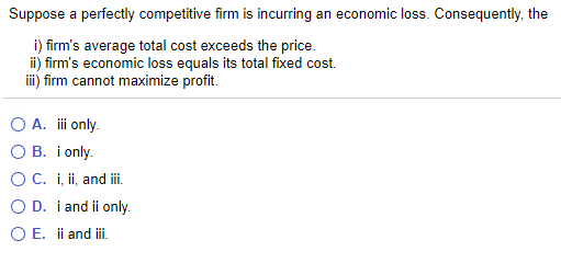 Suppose a perfectly competitive firm is incurring an economic loss. Consequently, the
i) firm's average total cost exceeds the price.
ii) firm's economic loss equals its total fixed cost.
iii) firm cannot maximize profit.
O A. i only.
O B. i only.
OC. i, ii, and i
O D. i and ii only.
O E. ii and ii.
