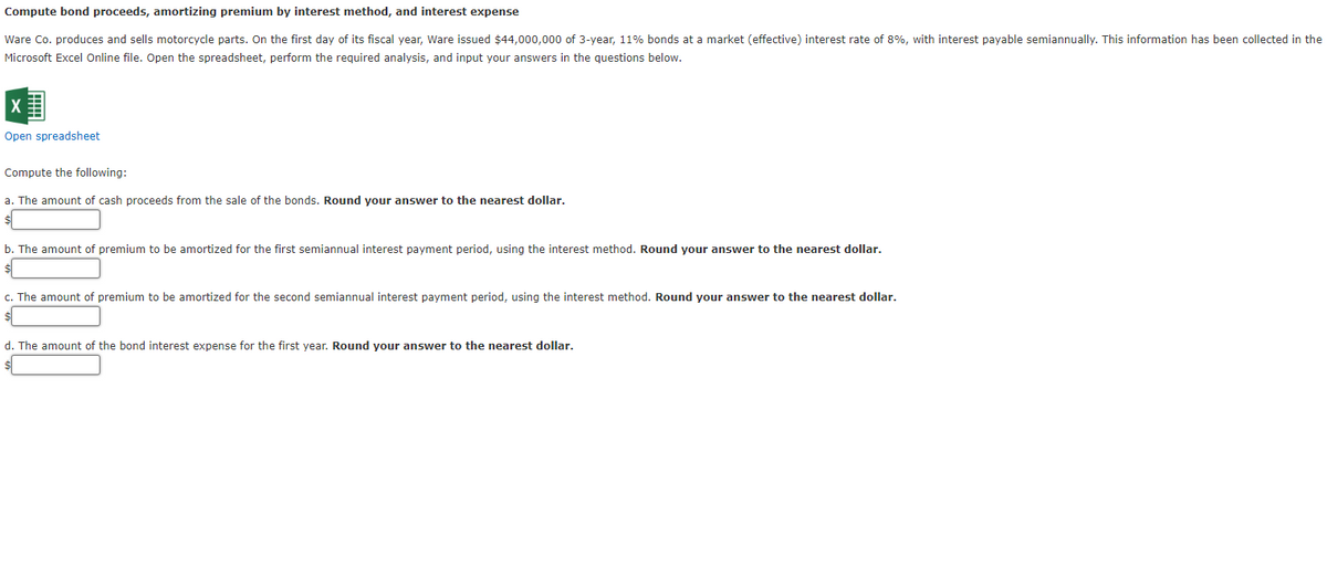 Compute bond proceeds, amortizing premium by interest method, and interest expense
Ware Co. produces and sells motorcycle parts. On the first day of its fiscal year, Ware issued $44,000,000 of 3-year, 11% bonds at a market (effective) interest rate of 8%, with interest payable semiannually. This information has been collected in the
Microsoft Excel Online file. Open the spreadsheet, perform the required analysis, and input your answers in the questions below.
Open spreadsheet
Compute the following:
a. The amount of cash proceeds from the sale of the bonds. Round your answer to the nearest dollar.
b. The amount of premium to be amortized for the first semiannual interest payment period, using the interest method. Round your answer to the nearest dollar.
c. The amount of premium to be amortized for the second semiannual interest payment period, using the interest method. Round your answer to the nearest dollar.
d. The amount of the bond interest expense for the first year. Round your answer to the nearest dollar.