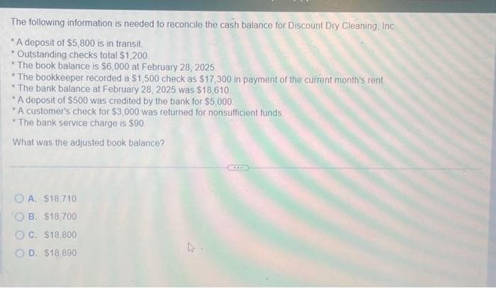 The following information is needed to reconcile the cash balance for Discount Dry Cleaning, Inc.
*A deposit of $5,800 is in transit.
.
Outstanding checks total $1,200.
*The book balance is $6,000 at February 28, 2025
* The bookkeeper recorded a $1,500 check as $17,300 in payment of the current month's rent
*The bank balance at February 28, 2025 was $18,610
"A deposit of $500 was credited by the bank for $5,000
A customer's check for $3,000 was returned for nonsufficient funds
The bank service charge is $90.
What was the adjusted book balance?
O A. $18,710
OB. $18,700
OC. $18,800
OD. $18,890
BIB