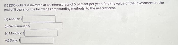 If 28200 dollars is invested at an interest rate of 5 percent per year, find the value of the investment at the
end of 5 years for the following compounding methods, to the nearest cent.
(a) Annual: $
(b) Semiannual: $
(c) Monthly: $
(d) Daily: $