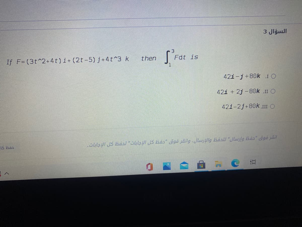 3 Jlgull
3
then
Fdt is
If F= (3t^2+4t)i+ (2t-5) j+4t^3 k
42i-j+80k IO
42i + 2j -80k .II O
421-2j+80k.1II O
.O4I JS báal "üLbuI JS hás" ggà jäilg .JLwjllg haall "JLwjlg has" ggá jäil
