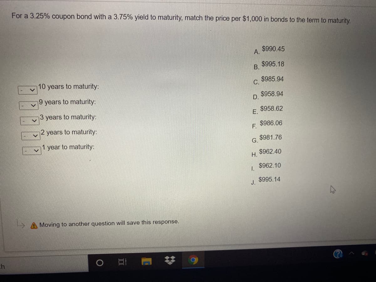 For a 3.25% coupon bond with a 3.75% yield to maturity, match the price per $1,000 in bonds to the term to maturity.
$990.45
А.
$995.18
В.
$985.94
10 years to maturity:
С.
$958.94
9 years to maturity:
D.
$958.62
3 years to maturity:
E.
$986.06
F.
2 years to maturity:
$981.76
G.
1 year to maturity:
$962.40
Н.
$962.10
