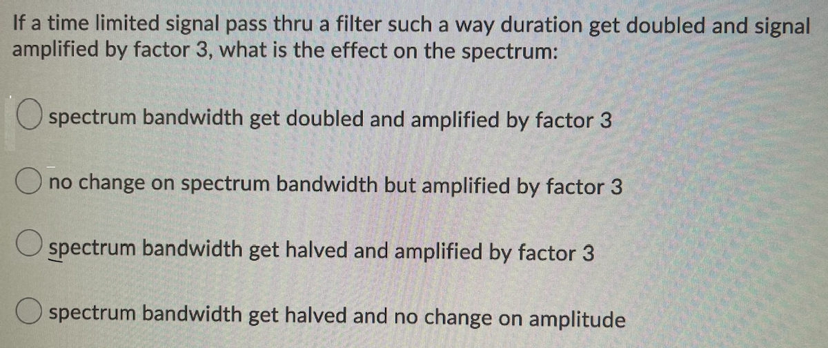 If a time limited signal pass thru a filter such a way duration get doubled and signal
amplified by factor 3, what is the effect on the spectrum:
O spectrum bandwidth get doubled and amplified by factor 3
O no change on spectrum bandwidth but amplified by factor 3
spectrum bandwidth get halved and amplified by factor 3
O spectrum bandwidth get halved and no change on amplitude
