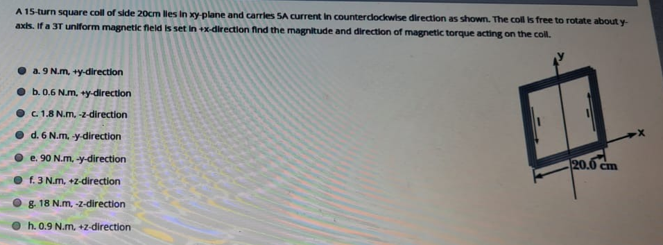 A 15-turn square coll of side 20cm lles In xy-plane and carrles SA current In countercdockwise direction as shown. The coll is free to rotate about y-
axis. If a 3T uniform magnetic fleld is set in +x-direction find the magnitude and direction of magnetic torque acting on the coll.
• a. 9 N.m, +y-direction
O b.0.6 N.m. +y-direction
O C. 1.8 N.m, -z-direction
d. 6 N.m, -y-direction
e. 90 N.m. -y-direction
20.0c
Cm
f. 3 N.m, +z-direction
g. 18 N.m, -z-direction
h. 0.9 N.m, +z-direction
