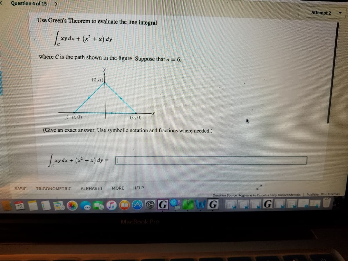 Question 4 of 15
Attempt 2
Use Green's Theorem to evaluate the line integral
y dx + (x² + x) dy
where C is the path shown in the figure. Suppose that a = 6.
(0,a)
(-a, 0)
(a, )
(Give an exact answer. Use symbolic notation and fractions where needed.)
xy dx + (x² + x) dy =
BASIC
TRIGONOMETRIC
ALPHABET
MORE
HELP
Question Source: Rogawski 4e Calculus Early Transcendentals Publisher: W.H. Freeman
12
MacBook Pro
