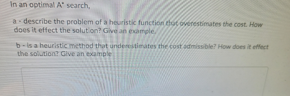 In an optimal A* search,
a- describe the problem of a heuristic function that overestimates the cost. How
does it effect the solution? Give an example.
b-is a heuristic method that underestimates the cost admissible? How does it effect
the solution? Give an example
