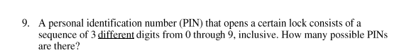 9. A personal identification number (PIN) that opens a certain lock consists of a
sequence of 3 different digits from 0 through 9, inclusive. How many possible PINS
are there?
