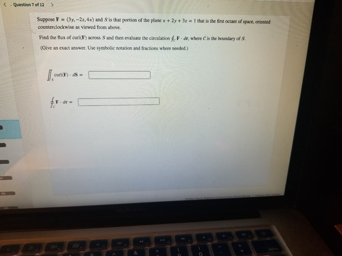 <. Question 7 of 12
Suppose F = (3y, -2z, 4x) and S is that portion of the plane x + 2y + 3z = 1 that is the first octant of space, oriented
counterclockwise as viewed from above.
Find the flux of curl(F) across S and then evaluate the circulation 6. F. dr, where C is the boundary of S.
(Give an exact answer. Use symbolic notation and fractions where needed.)
curl(F) · dS =
dr =
30
B88
delete
