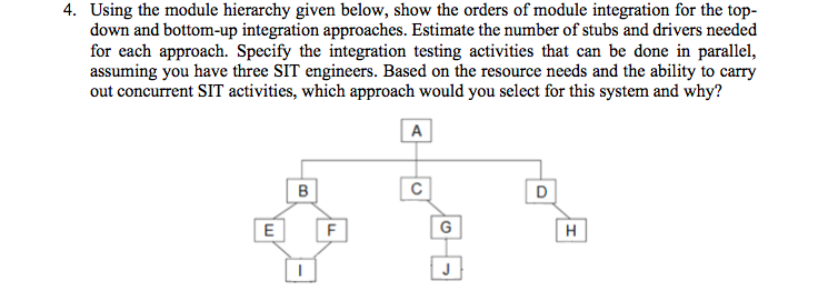 4. Using the module hierarchy given below, show the orders of module integration for the top-
down and bottom-up integration approaches. Estimate the number of stubs and drivers needed
for each approach. Specify the integration testing activities that can be done in parallel,
assuming you have three SIT engineers. Based on the resource needs and the ability to carry
out concurrent SIT activities, which approach would you select for this system and why?
A
E
F
G
H
