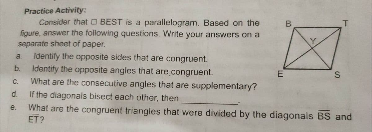 a.
Practice Activity:
Consider that □ BEST is a parallelogram. Based on the
figure, answer the following questions. Write your answers on a
separate sheet of paper.
Identify the opposite sides that are congruent.
Identify the opposite angles that are congruent.
What are the consecutive angles that are supplementary?
If the diagonals bisect each other, then
What are the congruent triangles that were divided by the diagonals BS and
ET?
b.
C.
d.
e.
E
B
S
T