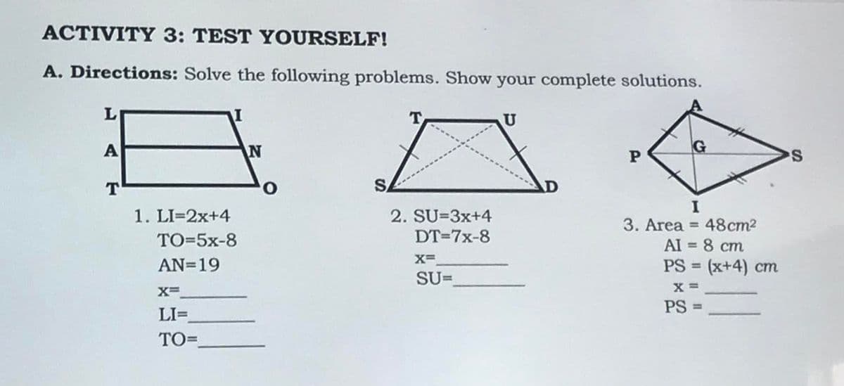 ACTIVITY 3: TEST YOURSELF!
A. Directions: Solve the following problems. Show your complete solutions.
A
T
1. LI=2x+4
TO=5x-8
AN=19
X=
LI=
TO=
N
O
T
2. SU=3x+4
DT=7x-8
X=
SU=
U
P
3. Area = 48cm²
AI = 8 cm
PS = (x+4) cm
X =
PS =