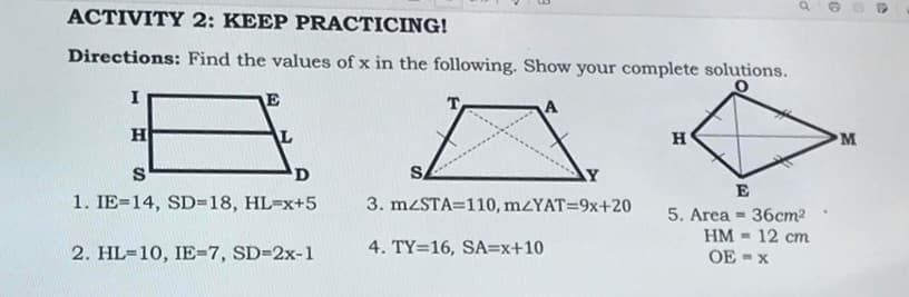 ACTIVITY 2: KEEP PRACTICING!
Directions: Find the values of x in the following. Show your complete solutions.
O
A
H
E
L
S
D
1. IE=14, SD=18, HL=x+5
2. HL-10, IE-7, SD=2x-1
Y
3. mzSTA=110, m/YAT=9x+20
4. TY=16, SA=x+10
H
E
a
5. Area 36cm²
HM - 12 cm
OE-X
=
©
M
6