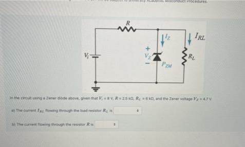 rOcedures
R
IRL
RL
PZM
In the circuit using a Zener dibde above, given that V, =8 V, R=25 ka, R6 kO, and the Zener voltage V47V
The current la flowing through the load resistor R is
The current fowing through the resistor Ria
+
