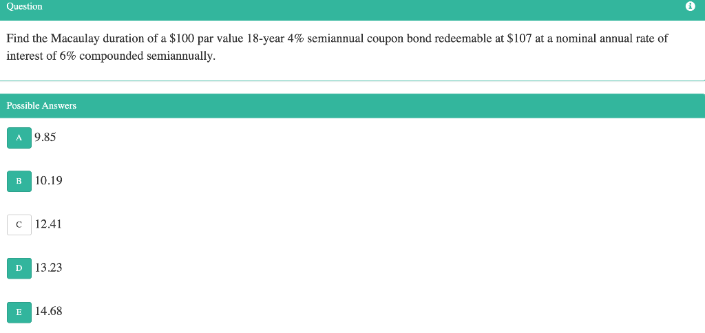 Question
Find the Macaulay duration of a $100 par value 18-year 4% semiannual coupon bond redeemable at $107 at a nominal annual rate of
interest of 6% compounded semiannually.
Possible Answers
A 9.85
B
10.19
C
12.41
D
13.23
E
14.68
