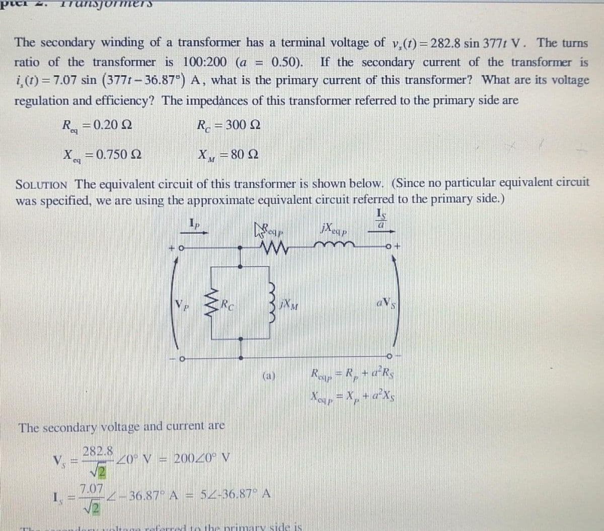 TTanDJormers
The secondary winding of a transformer has a terminal voltage of v (t) = 282.8 sin 377t V. The turns
ratio of the transformer is 100:200 (a
0.50).
i (1) = 7.07 sin (3771- 36.87) A, what is the primary current of this transformer? What are its voltage
If the secondary current of the transformer is
%3D
regulation and efficiency? The impedànces of this transformer referred to the primary side are
R
= 0.20 Q
R = 300 2
X =0.750 2
XM =80 2
SOLUTION The equivalent circuit of this transformer is shown below. (Since no particular equivalent circuit
was specified, we are using the approximate equivalent circuit referred to the primary side.)
Rosp=R, + aR,
The secondary voltage and current are
282.8
20° V
20020 V
7.07
2-36.87 A = 5Z-36.87 A
to the Dr
