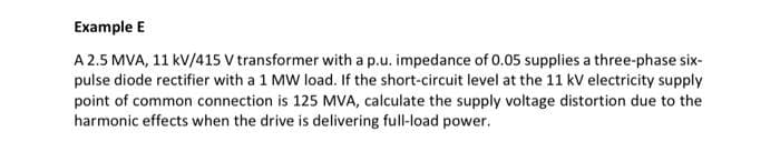 Example E
A 2.5 MVA, 11 kV/415 V transformer with a p.u. impedance of 0.05 supplies a three-phase six-
pulse diode rectifier with a 1 MW load. If the short-circuit level at the 11 kV electricity supply
point of common connection is 125 MVA, calculate the supply voltage distortion due to the
harmonic effects when the drive is delivering full-load power.
