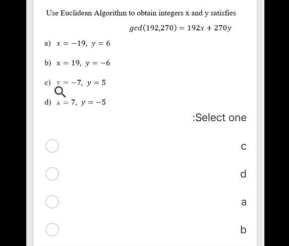 Use Euclidean Algorithm to obtain integers x and y satisfies
ged(192,270) = 192x + 270y
a) x = -19, y = 6
b) x = 19, y = -6
c) x= -7, y = 5
d) x = 7, y = -5
:Select one
d.
a
