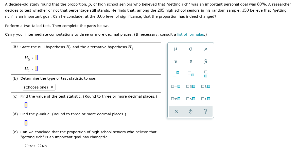 A decade-old study found that the proportion, p, of high school seniors who believed that "getting rich" was an important personal goal was 80%. A researcher
decides to test whether or not that percentage still stands. He finds that, among the 205 high school seniors in his random sample, 150 believe that "getting
rich" is an important goal. Can he conclude, at the 0.05 level of significance, that the proportion has indeed changed?
Perform a two-tailed test. Then complete the parts below.
Carry your intermediate computations to three or more decimal places. (If necessary, consult a list of formulas.)
(a) State the null hypothesis H, and the alternative hypothesis H,.
p
H, :0
H, :0
(b) Determine the type of test statistic to use.
(Choose one) v
D=0
OSO
(c) Find the value of the test statistic. (Round to three or more decimal places.)
(d) Find the p-value. (Round to three or more decimal places.)
(e) Can we conclude that the proportion of high school seniors who believe that
"getting rich" is an important goal has changed?
O Yes ONo
<Q 미미
