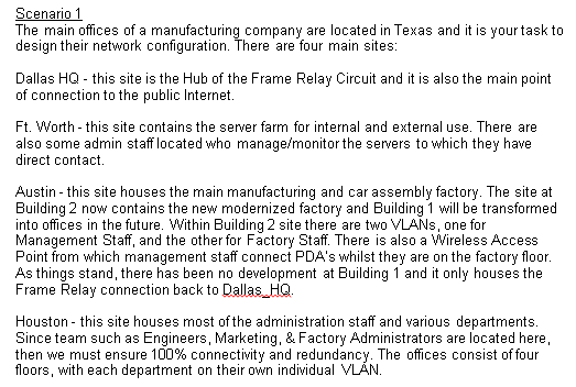 Scenario 1
The main offices of a manufacturing company are located in Texas and it is your task to
design their network configuration. There are four main sites:
Dallas HQ - this site is the Hub of the Frame Relay Circuit and it is also the main point
of connection to the public Internet.
Ft. Worth - this site contains the server farm for internal and external use. There are
also some admin staff located who manage/monitor the servers to which they have
direct contact.
Austin - this site houses the main manufacturing and car assembly factory. The site at
Building 2 now contains the new modernized factory and Building 1 will be transformed
into offices in the future. Within Building 2 site there are two VLANS, one for
Management Staff, and the other for Factory Staff. There is also a Wireless Access
Point from which management staff connect PDA's whilst they are on the factory floor.
As things stand, there has been no development at Building 1 and it only houses the
Frame Relay connection back to Dallas HQ.
Houston - this site houses most of the administration staff and various departments.
Since team such as Engineers, Marketing, & Factory Administrators are located here,
then we must ensure 100% connectivity and redundancy. The offices consist of four
floors, with each department on their own individual VLÁN.