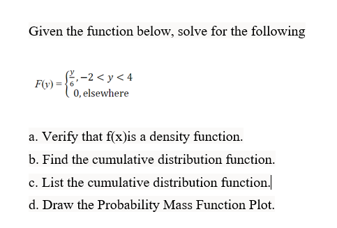 Given the function below, solve for the following
F(y) =
₁-2<y<4
0, elsewhere
a. Verify that f(x)is a density function.
b. Find the cumulative distribution function.
c. List the cumulative distribution function.
d. Draw the Probability Mass Function Plot.