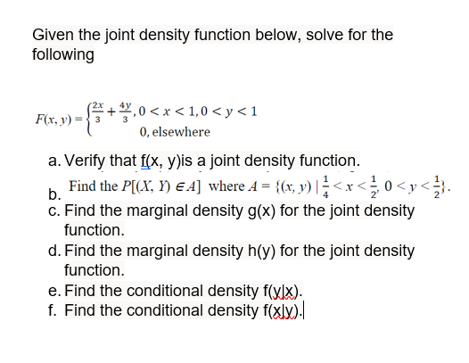 Given the joint density function below, solve for the
following
F(x, y) = 3
√√5 + 7,
₁0<x<1,0<y<1
0, elsewhere
a. Verify that f(x, y)is a joint density function.
b.
Find the P[(X, Y) EA] where 4 = {(x, y) | ¹ < x < 0 <y<}.
c. Find the marginal density g(x) for the joint density
function.
d. Find the marginal density h(y) for the joint density
function.
e. Find the conditional density f(xlx).
f. Find the conditional density f(xlx).