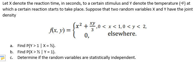 Let X denote the reaction time, in seconds, to a certain stimulus and Y denote the temperature (°F) at
which a certain reaction starts to take place. Suppose that two random variables X and Y have the joint
density
xy
(x² + 1/2,0 < x < 1,0 < y < 2,
f(x, y) =
x ² + ²3
elsewhere.
a.
Find P(Y> 1 | X= ½).
b. Find P(X>½ | Y = 1).
C.
Determine if the random variables are statistically independent.
0,