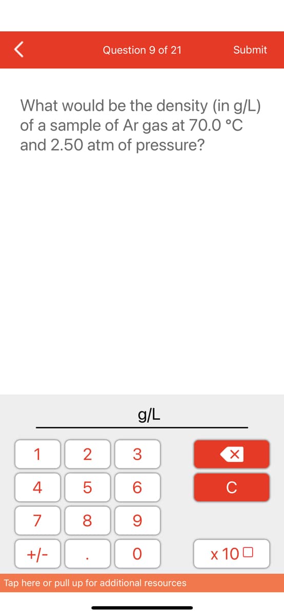 <
1
4
7
+/-
Question 9 of 21
What would be the density (in g/L)
of a sample of Ar gas at 70.0 °C
and 2.50 atm of pressure?
2
5
8
g/L
3
60
9
O
Submit
Tap here or pull up for additional resources
XU
x 100