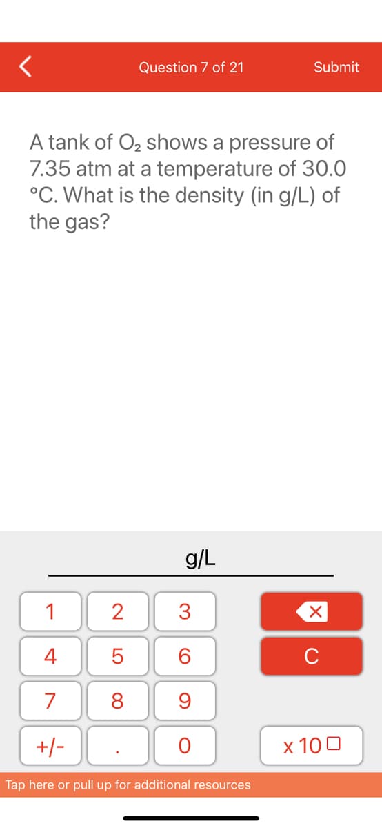 <
1
4
7
+/-
Question 7 of 21
A tank of O₂ shows a pressure of
7.35 atm at a temperature of 30.0
°C. What is the density (in g/L) of
the gas?
2
5
8
g/L
3
60
9
O
Submit
Tap here or pull up for additional resources
XU
x 100