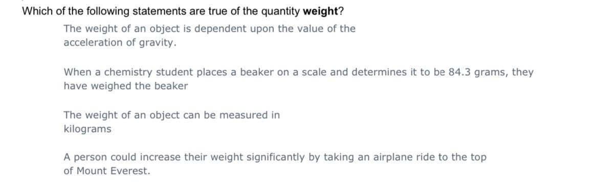 Which of the following statements are true of the quantity weight?
The weight of an object is dependent upon the value of the
acceleration of gravity.
When a chemistry student places a beaker on a scale and determines it to be 84.3 grams, they
have weighed the beaker
The weight of an object can be measured in
kilograms
A person could increase their weight significantly by taking an airplane ride to the top
of Mount Everest.
