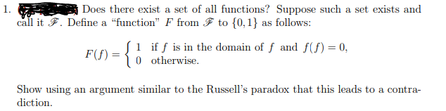 Does there exist a set of all functions? Suppose such a set exists and
call it F. Define a "function" F from F to {0,1} as follows:
F(f) = { if f is in the domain of ƒ and ƒ(ƒ) = 0,
0 otherwise.
Show using an argument similar to the Russell's paradox that this leads to a contra-
diction.