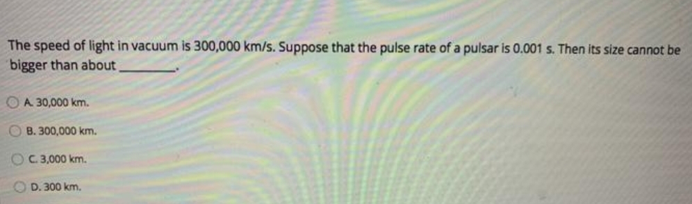 The speed of light in vacuum is 300,000 km/s. Suppose that the pulse rate of a pulsar is 0.001 s. Then its size cannot be
bigger than about
O A. 30,000 km.
OB. 300,000 km.
OC.3,000 km.
O D. 300 km.
