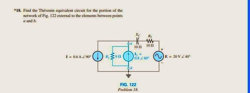 *18. Find the Thévenin equivalent circuit for the portion of the
network of Fig. 122 external to the elements between points
a and b.
I = 0.6 A/90°
R. 90
da
Xc
R₂
Hir
1002
102
L₂
0.8 260°
ob
FIG. 122
Problem 18.
E = 20 V / 40°