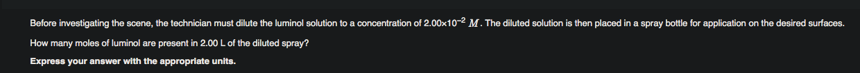 Before investigating the scene, the technician must dilute the luminol solution to a concentration of 2.00x10-2 M. The diluted solution is then placed in a spray bottle for application on the desired surfaces.
How many moles of luminol are present in 2.00 L of the diluted spray?
Express your answer with the appropriate units.
