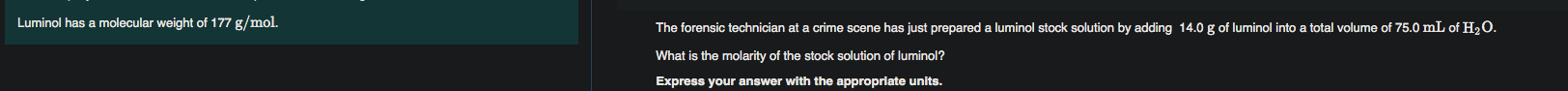 The forensic technician at a crime scene has just prepared a luminol stock solution by adding 14.0 g of luminol into a total volume of 75.0 mL of H2O.
What is the molarity of the stock solution of luminol?
Express your answer with the appropriate units.
