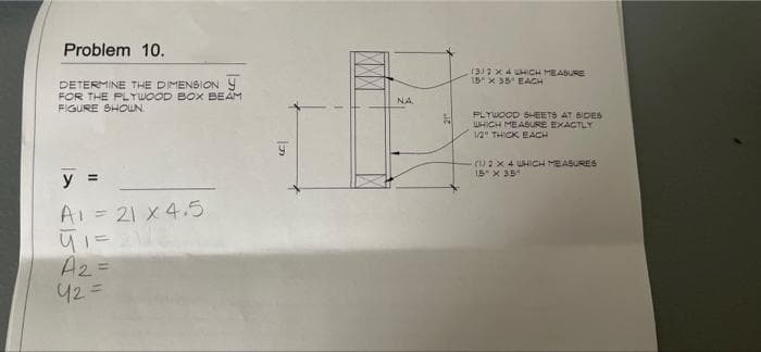 Problem 10.
DETERMINE THE DIMENSION Y
FOR THE PLYWOOD BOX BEAM
FIGURE SHOWN.
y =
A1 = 21x4.5
41 = 21
पा 22
A₂ =
42=
D
NA
(3) 2 x 4 UHICH MEASURE
15 x 35 EACH
PLYWOOD SHEETS AT SIDES
WHICH MEASURE EXACTLY
1/2" THICK EACH
(1) 2 x 4 WHICH MEASURES
15 x 35