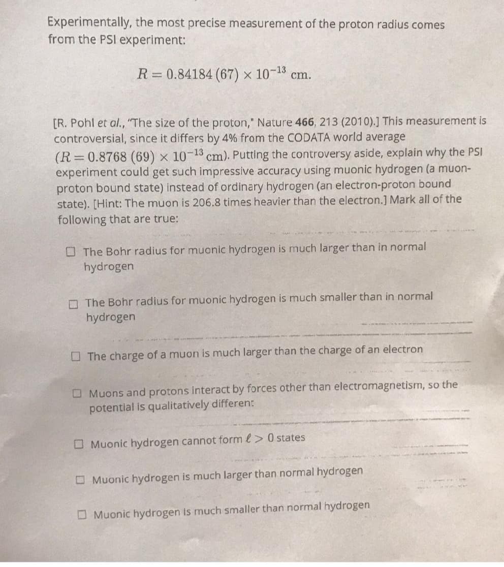Experimentally, the most precise measurement of the proton radius comes
from the PSI experiment:
R=0.84184 (67) ×
10-13 cm.
[R. Pohl et al., "The size of the proton," Nature 466, 213 (2010).] This measurement is
controversial, since it differs by 4% from the CODATA world average
-13
(R=0.8768 (69) × 107 cm). Putting the controversy aside, explain why the PSI
experiment could get such impressive accuracy using muonic hydrogen (a muon-
proton bound state) instead of ordinary hydrogen (an electron-proton bound
state). [Hint: The muon is 206.8 times heavier than the electron.] Mark all of the
following that are true:
The Bohr radius for muonic hydrogen is much larger than in normal
hydrogen
The Bohr radius for muonic hydrogen is much smaller than in normal
hydrogen
The charge of a muon is much larger than the charge of an electron
Muons and protons interact by forces other than electromagnetism, so the
potential is qualitatively different
Muonic hydrogen cannot form > 0 states
Muonic hydrogen is much larger than normal hydrogen
Muonic hydrogen is much smaller than normal hydrogen