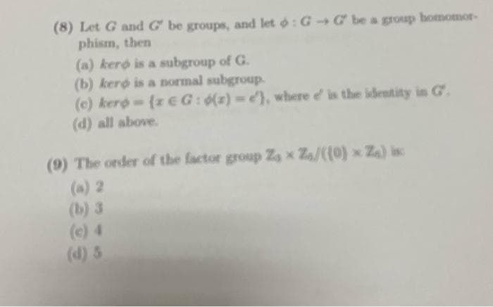 (8) Let G and G be groups, and let : GG be a group homomor-
phism, then
(a) keró is a subgroup of G.
(b) kerp is a normal subgroup.
(e) kero- (z EG: (z)= e), where e' is the identity in Cº.
(d) all above.
(9) The order of the factor group Zax Z/((0) Z₁) is
(a) 2
(b) 3