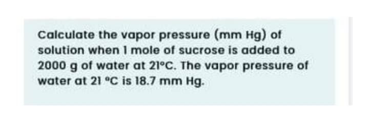 Calculate the vapor pressure (mm Hg) of
solution when I mole of sucrose is added to
2000 g of water at 21°C. The vapor pressure of
water at 21 °C is 18.7 mm Hg.