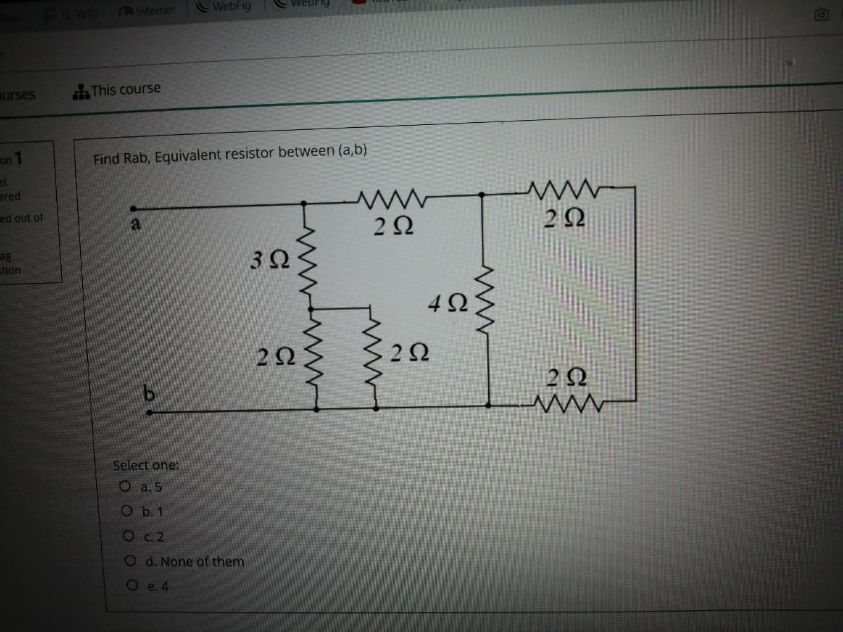 AInternet
WebFig
webFiy
ourses
This course
on 1
Find Rab, Equivalent resistor between (a,b)
et
ered
ed out of
2Ω
2Ω
ag
3Ω
stion
2 Q
Select one:
O a. 5
O b. 1
Oc.2
O d. None of them
Oe. 4
ww.
