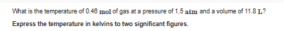 What is the temperature of 0.46 mol of gas at a pressure of 1.5 atm and a volume of 11.8 L?
Express the temperature in kelvins to two significant figures.