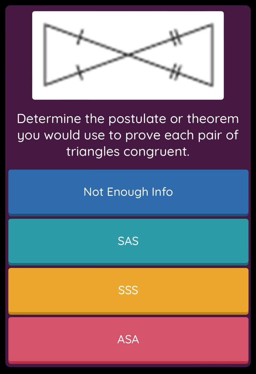 Determine the postulate or theorem
you would use to prove each pair of
triangles congruent.
Not Enough Info
SAS
SSS
ASA
