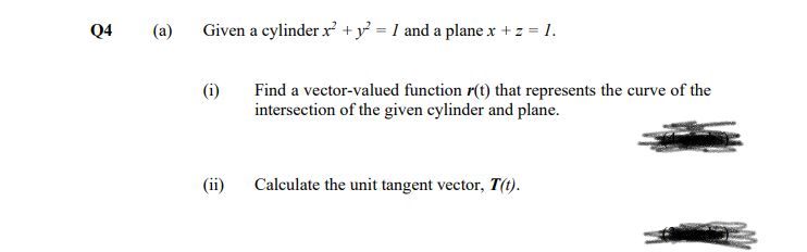 Q4
(a)
Given a cylinder x +y} = 1 and a plane x + z = 1.
Find a vector-valued function r(t) that represents the curve of the
intersection of the given cylinder and plane.
(ii)
Calculate the unit tangent vector, T(1).
